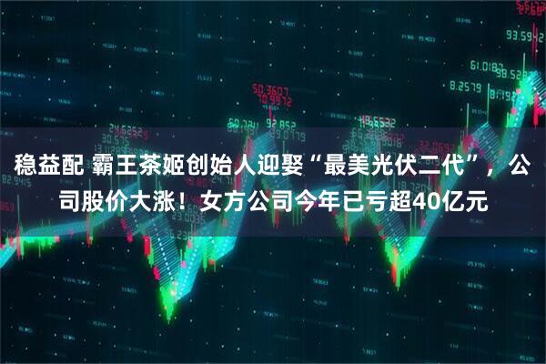 稳益配 霸王茶姬创始人迎娶“最美光伏二代”，公司股价大涨！女方公司今年已亏超40亿元