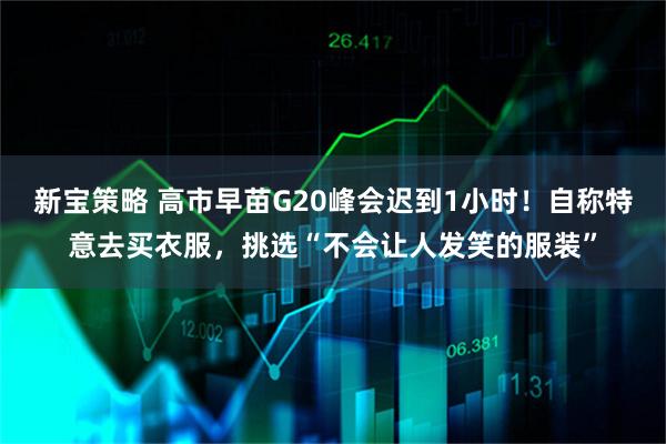 新宝策略 高市早苗G20峰会迟到1小时！自称特意去买衣服，挑选“不会让人发笑的服装”