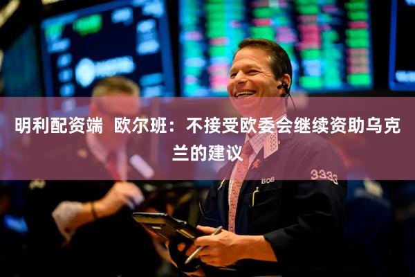 明利配资端  欧尔班：不接受欧委会继续资助乌克兰的建议
