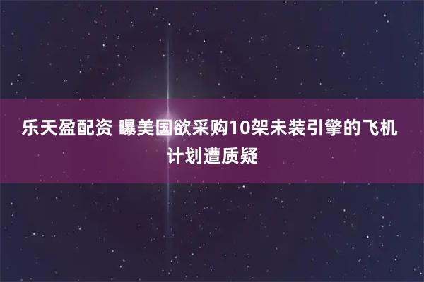 乐天盈配资 曝美国欲采购10架未装引擎的飞机 计划遭质疑