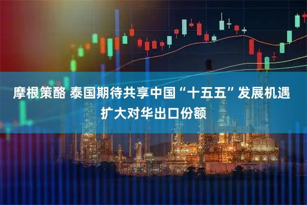 摩根策酪 泰国期待共享中国“十五五”发展机遇 扩大对华出口份额