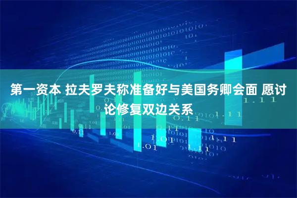 第一资本 拉夫罗夫称准备好与美国务卿会面 愿讨论修复双边关系