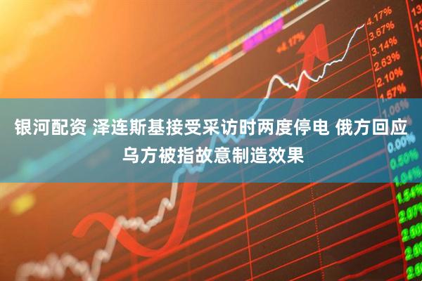 银河配资 泽连斯基接受采访时两度停电 俄方回应 乌方被指故意制造效果
