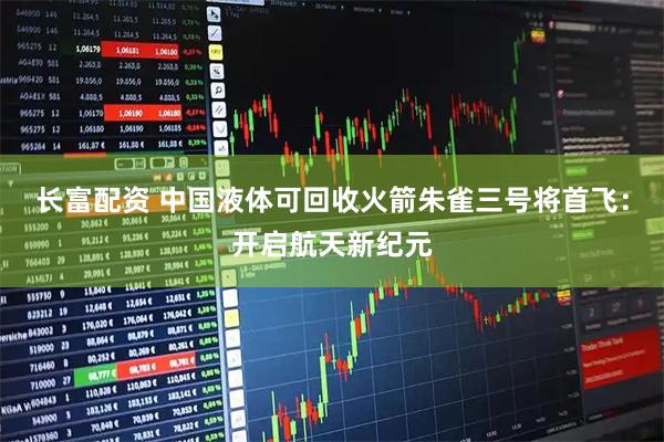 长富配资 中国液体可回收火箭朱雀三号将首飞：开启航天新纪元
