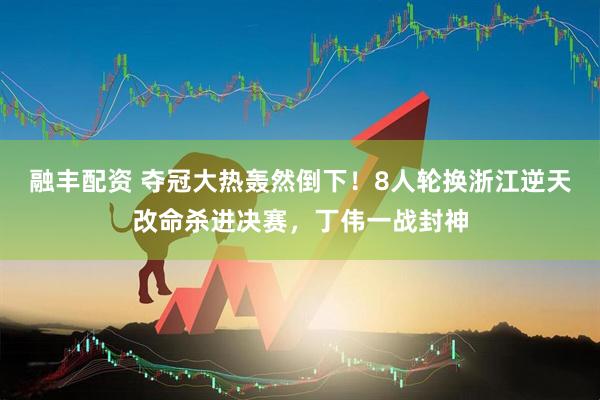 融丰配资 夺冠大热轰然倒下！8人轮换浙江逆天改命杀进决赛，丁伟一战封神