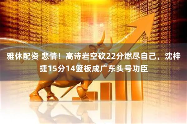 雅休配资 悲情！高诗岩空砍22分燃尽自己，沈梓捷15分14篮板成广东头号功臣
