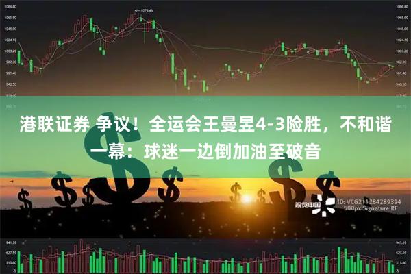 港联证券 争议！全运会王曼昱4-3险胜，不和谐一幕：球迷一边倒加油至破音