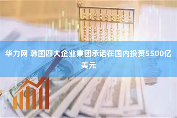 华力网 韩国四大企业集团承诺在国内投资5500亿美元
