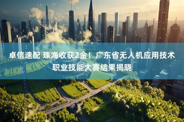 卓信速配 珠海收获2金！广东省无人机应用技术职业技能大赛结果揭晓
