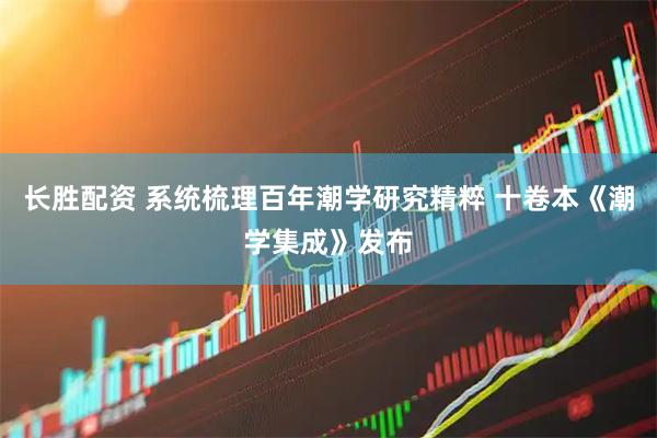 长胜配资 系统梳理百年潮学研究精粹 十卷本《潮学集成》发布