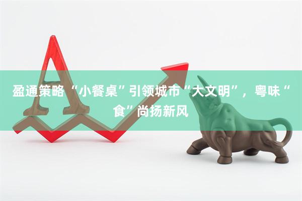 盈通策略 “小餐桌”引领城市“大文明”，粤味“食”尚扬新风