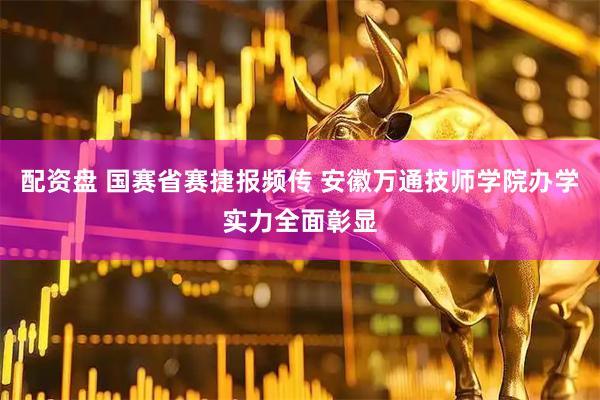 配资盘 国赛省赛捷报频传 安徽万通技师学院办学实力全面彰显