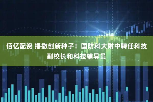 佰亿配资 播撒创新种子！国防科大附中聘任科技副校长和科技辅导员