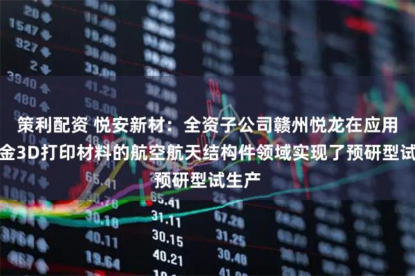策利配资 悦安新材：全资子公司赣州悦龙在应用钛合金3D打印材料的航空航天结构件领域实现了预研型试生产