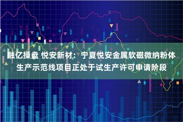 融亿操盘 悦安新材：宁夏悦安金属软磁微纳粉体生产示范线项目正处于试生产许可申请阶段
