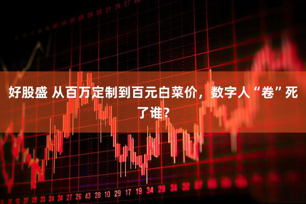 好股盛 从百万定制到百元白菜价，数字人“卷”死了谁？