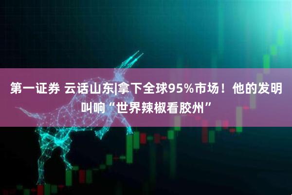 第一证券 云话山东|拿下全球95%市场！他的发明叫响“世界辣椒看胶州”