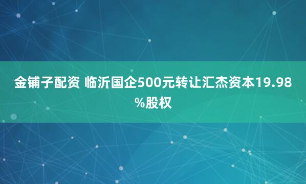 金铺子配资 临沂国企500元转让汇杰资本19.98%股权
