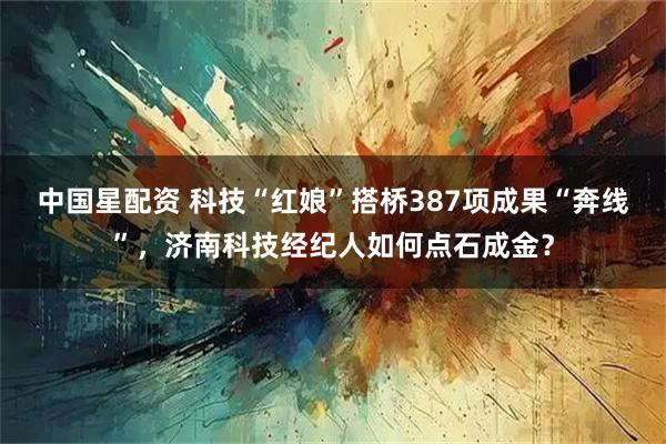 中国星配资 科技“红娘”搭桥387项成果“奔线”，济南科技经纪人如何点石成金？