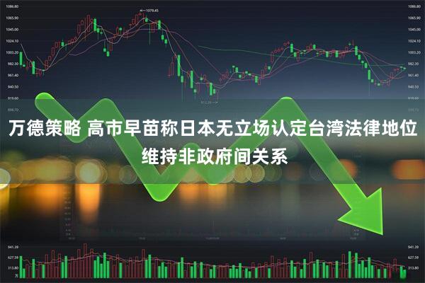万德策略 高市早苗称日本无立场认定台湾法律地位 维持非政府间关系