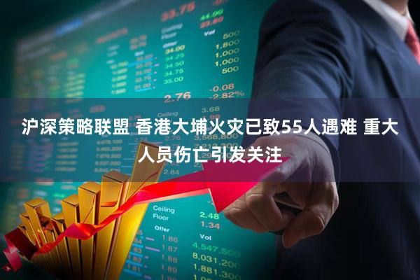 沪深策略联盟 香港大埔火灾已致55人遇难 重大人员伤亡引发关注
