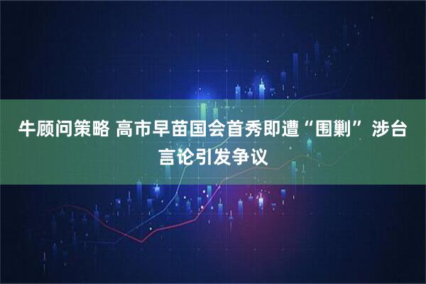 牛顾问策略 高市早苗国会首秀即遭“围剿” 涉台言论引发争议