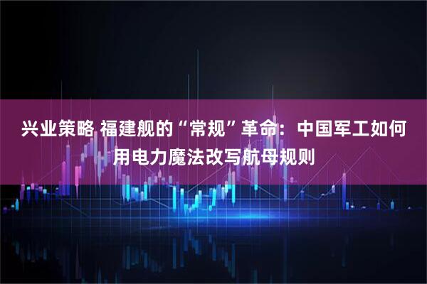 兴业策略 福建舰的“常规”革命：中国军工如何用电力魔法改写航母规则