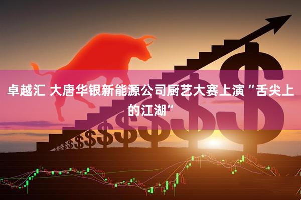 卓越汇 大唐华银新能源公司厨艺大赛上演“舌尖上的江湖”