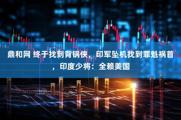 鼎和网 终于找到背锅侠，印军坠机找到罪魁祸首，印度少将：全赖美国