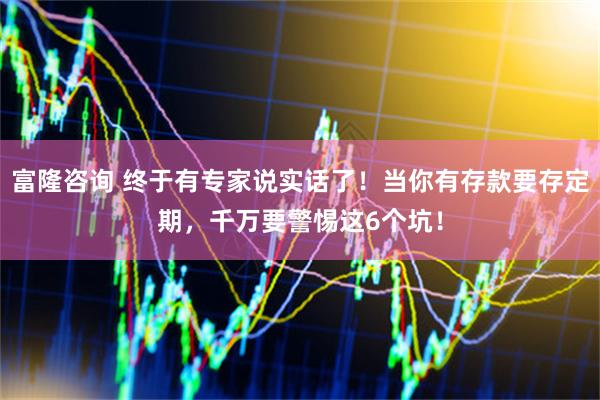 富隆咨询 终于有专家说实话了！当你有存款要存定期，千万要警惕这6个坑！