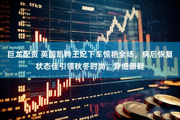 巨龙配资 英国凯特王妃下车惊艳全场，病后恢复状态佳引领秋冬时尚，穿细跟鞋