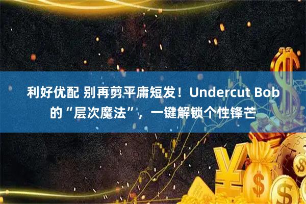 利好优配 别再剪平庸短发！Undercut Bob的“层次魔法”，一键解锁个性锋芒
