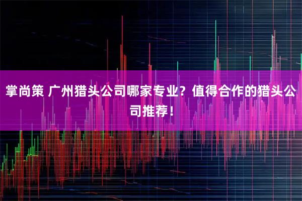 掌尚策 广州猎头公司哪家专业？值得合作的猎头公司推荐！