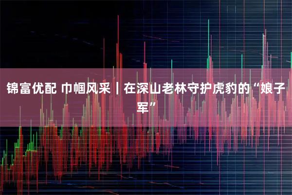 锦富优配 巾帼风采｜在深山老林守护虎豹的“娘子军”