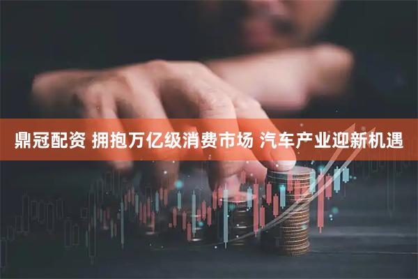 鼎冠配资 拥抱万亿级消费市场 汽车产业迎新机遇