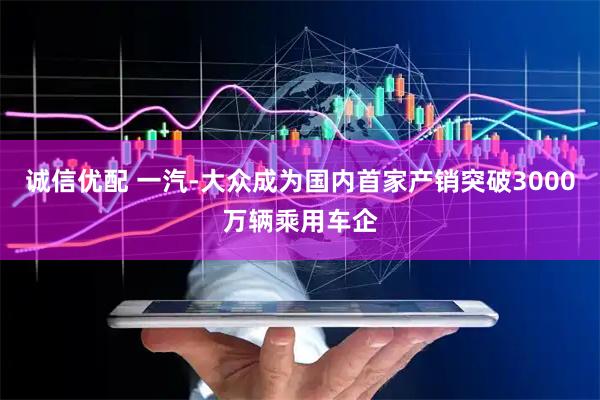 诚信优配 一汽-大众成为国内首家产销突破3000万辆乘用车企