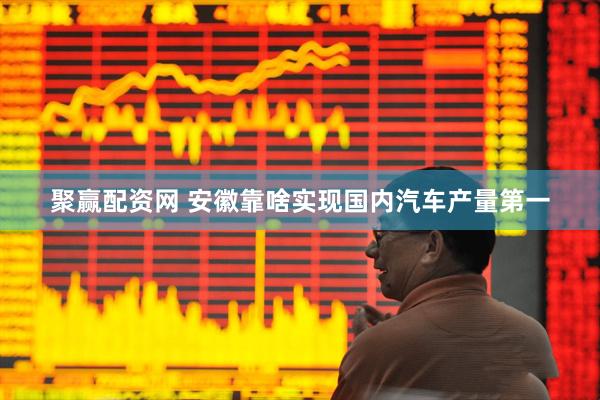 聚赢配资网 安徽靠啥实现国内汽车产量第一