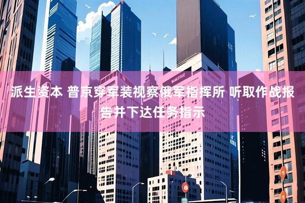 派生资本 普京穿军装视察俄军指挥所 听取作战报告并下达任务指示