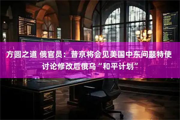 方圆之道 俄官员：普京将会见美国中东问题特使 讨论修改后俄乌“和平计划”