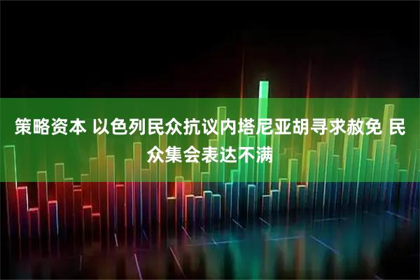 策略资本 以色列民众抗议内塔尼亚胡寻求赦免 民众集会表达不满