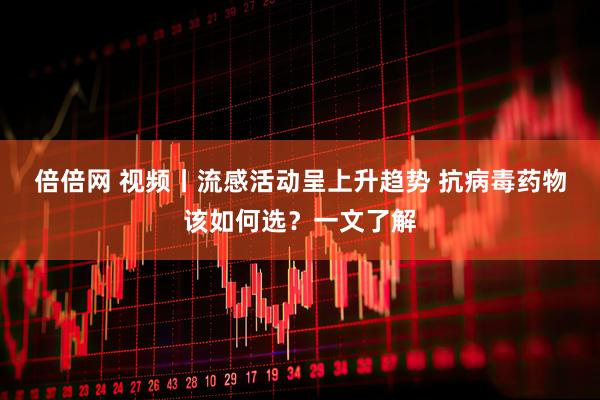 倍倍网 视频丨流感活动呈上升趋势 抗病毒药物该如何选？一文了解