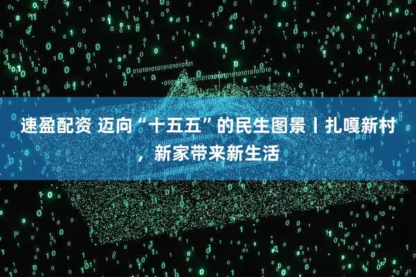 速盈配资 迈向“十五五”的民生图景丨扎嘎新村，新家带来新生活