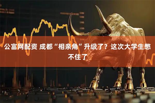 公富网配资 成都“相亲角”升级了？这次大学生憋不住了