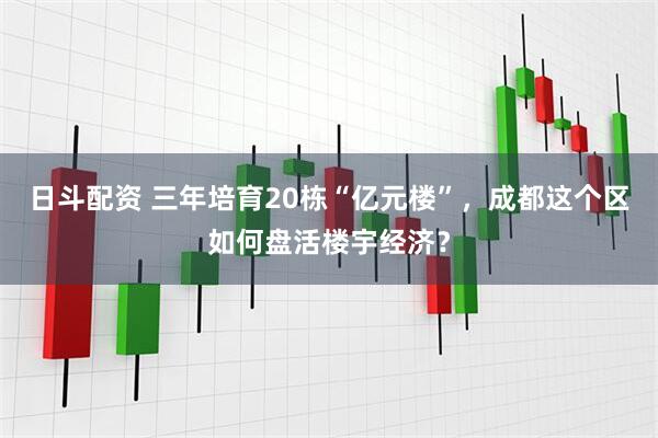 日斗配资 三年培育20栋“亿元楼”，成都这个区如何盘活楼宇经济？