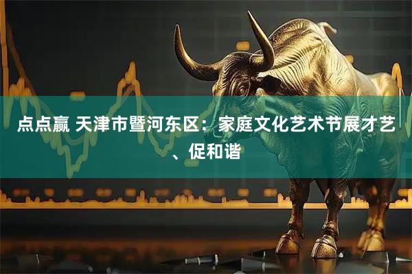 点点赢 天津市暨河东区：家庭文化艺术节展才艺、促和谐