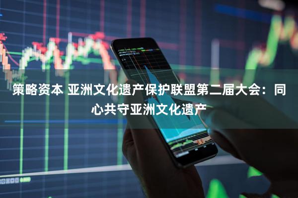 策略资本 亚洲文化遗产保护联盟第二届大会：同心共守亚洲文化遗产
