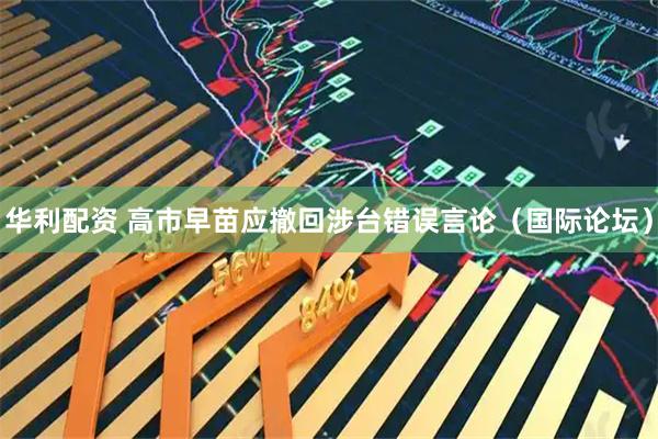 华利配资 高市早苗应撤回涉台错误言论（国际论坛）
