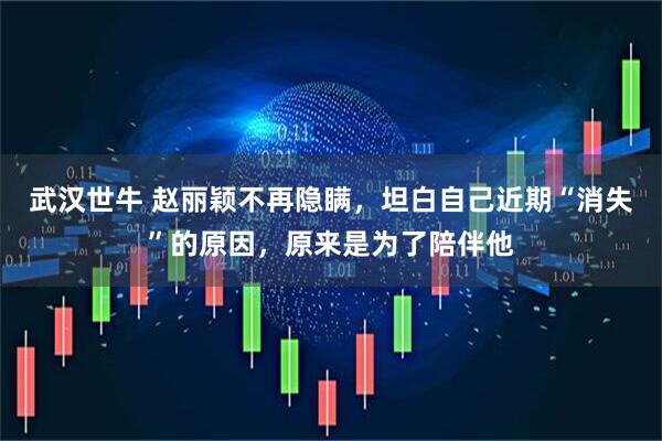 武汉世牛 赵丽颖不再隐瞒，坦白自己近期“消失”的原因，原来是为了陪伴他