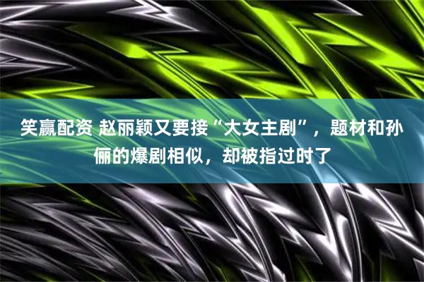 笑赢配资 赵丽颖又要接“大女主剧”，题材和孙俪的爆剧相似，却被指过时了