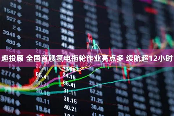 趣投顾 全国首艘氢电拖轮作业亮点多 续航超12小时